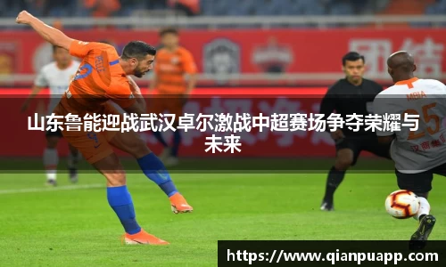 山东鲁能迎战武汉卓尔激战中超赛场争夺荣耀与未来